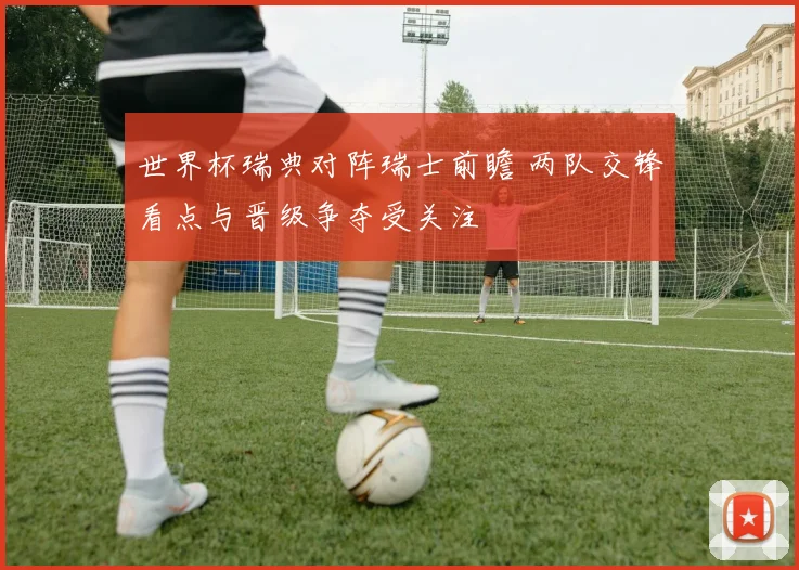 世界杯瑞典对阵瑞士前瞻 两队交锋看点与晋级争夺受关注