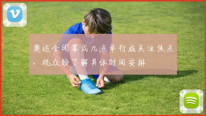 奥运会闭幕式几点举行成关注焦点，观众盼了解具体时间安排