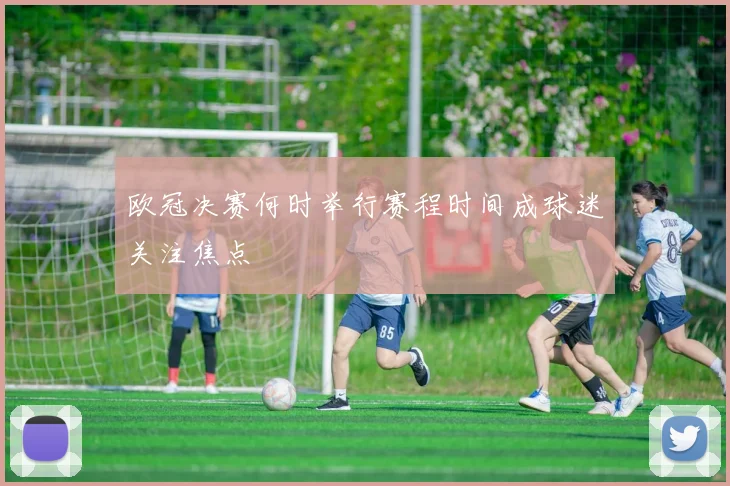 欧冠决赛何时举行赛程时间成球迷关注焦点