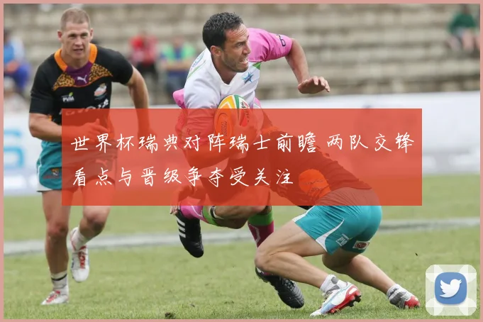 世界杯瑞典对阵瑞士前瞻 两队交锋看点与晋级争夺受关注