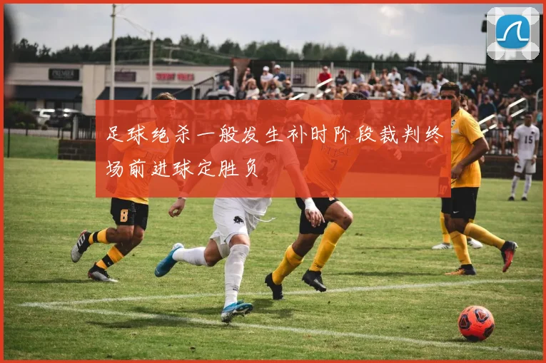 足球绝杀一般发生补时阶段裁判终场前进球定胜负