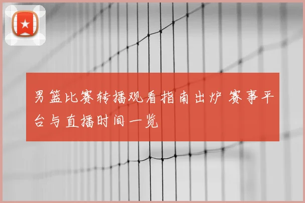 男篮比赛转播观看指南出炉 赛事平台与直播时间一览