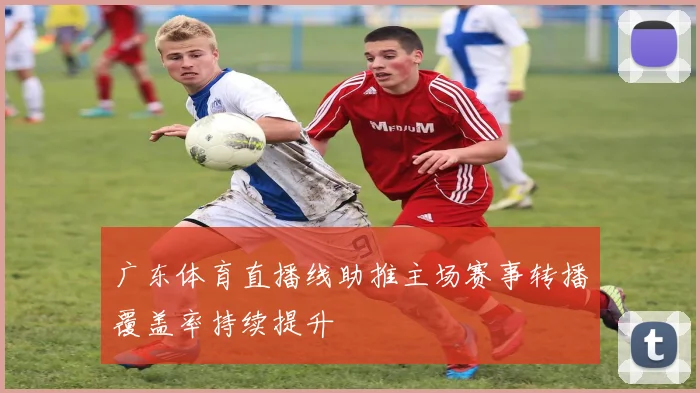 广东体育直播线助推主场赛事转播覆盖率持续提升