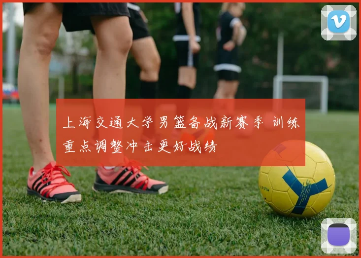 上海交通大学男篮备战新赛季 训练重点调整冲击更好战绩