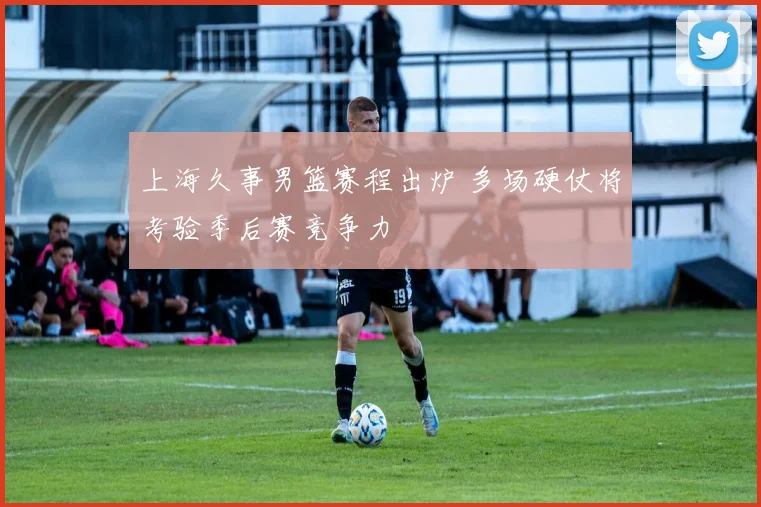 上海久事男篮赛程出炉 多场硬仗将考验季后赛竞争力