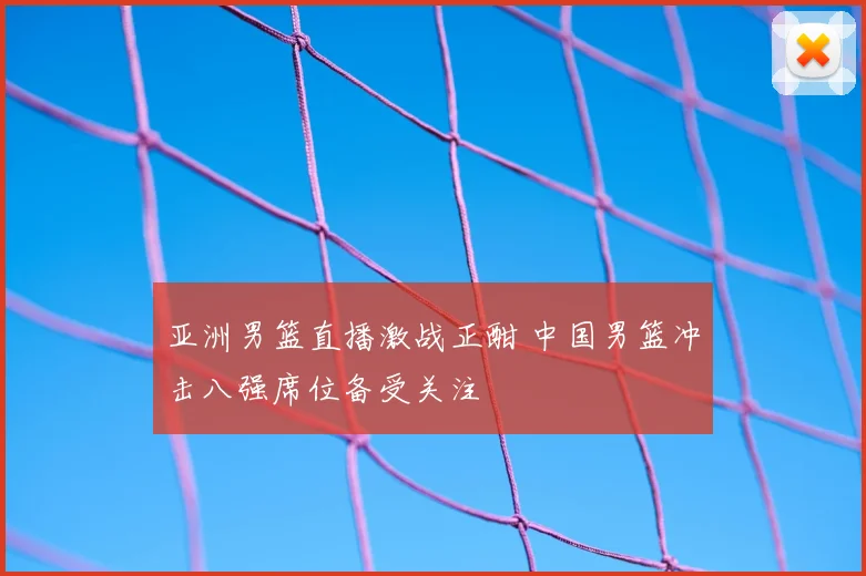 亚洲男篮直播激战正酣 中国男篮冲击八强席位备受关注