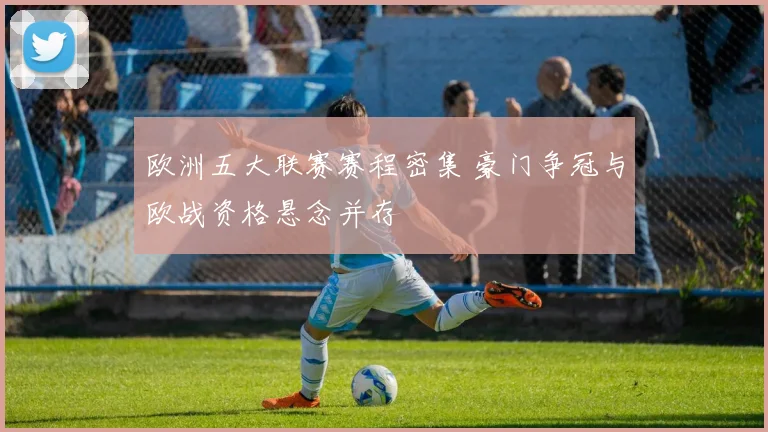 欧洲五大联赛赛程密集 豪门争冠与欧战资格悬念并存