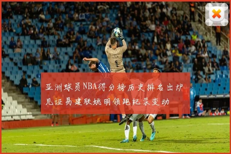 亚洲球员NBA得分榜历史排名出炉 见证易建联姚明领跑纪录变动
