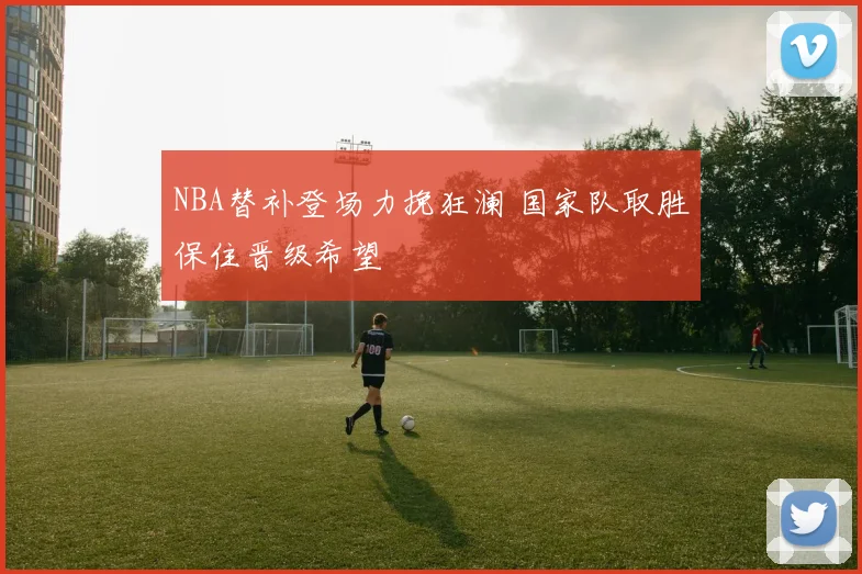 NBA替补登场力挽狂澜 国家队取胜保住晋级希望