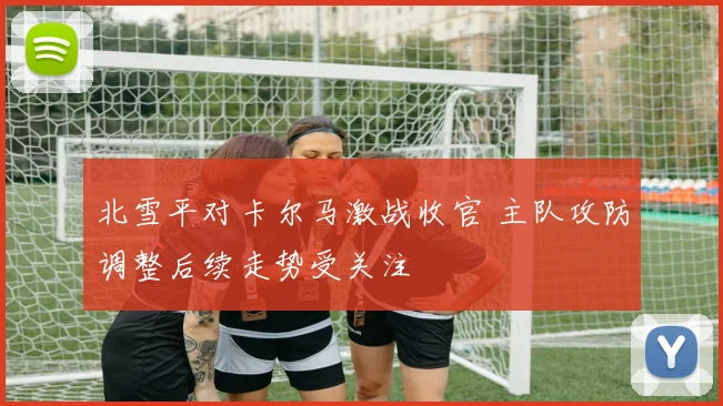 北雪平对卡尔马激战收官 主队攻防调整后续走势受关注