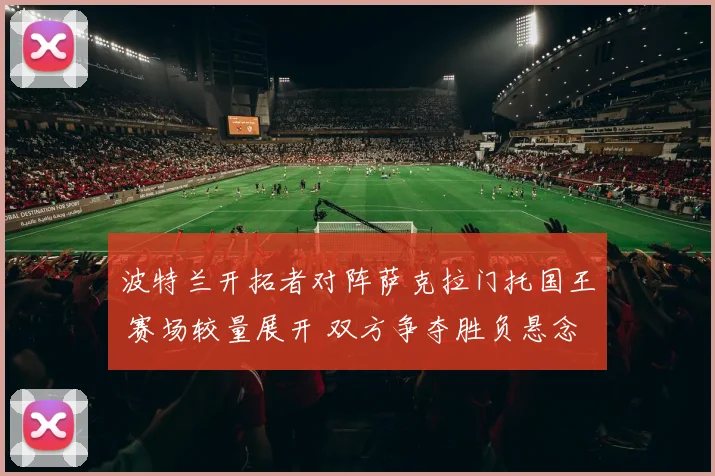 波特兰开拓者对阵萨克拉门托国王 赛场较量展开 双方争夺胜负悬念延续