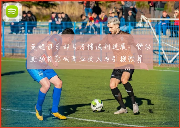 英超俱乐部与万博谈判进展,赞助变动将影响商业收入与引援预算