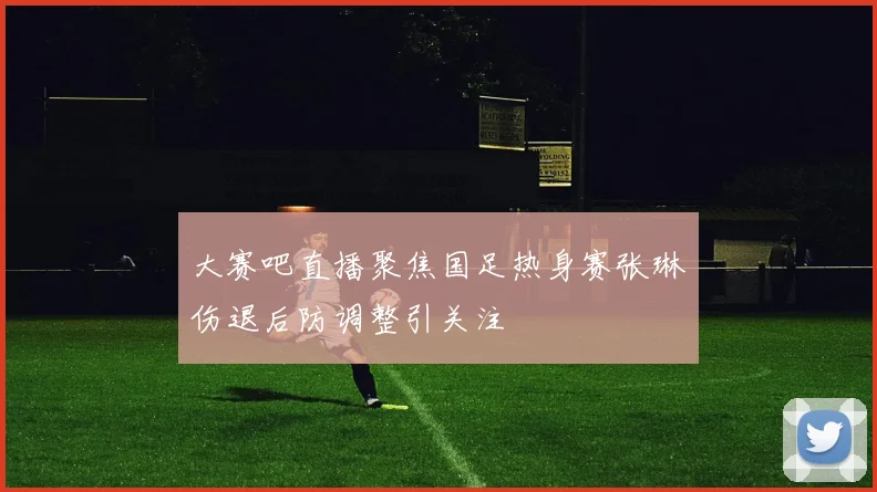 大赛吧直播聚焦国足热身赛张琳芃伤退后防调整引关注