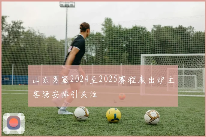 山东男篮2024至2025赛程表出炉主客场安排引关注