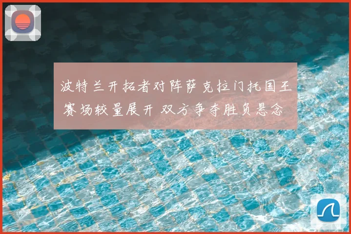 波特兰开拓者对阵萨克拉门托国王 赛场较量展开 双方争夺胜负悬念延续