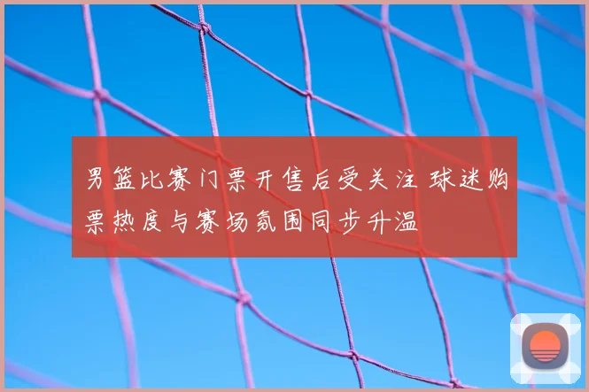 男篮比赛门票开售后受关注 球迷购票热度与赛场氛围同步升温