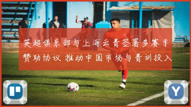 英超俱乐部与上海云青签署多赛季赞助协议 推动中国市场与青训投入