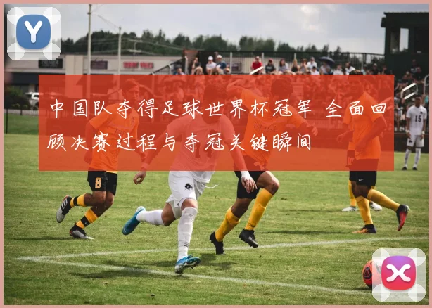 中国队夺得足球世界杯冠军 全面回顾决赛过程与夺冠关键瞬间