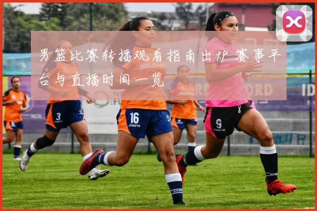 男篮比赛转播观看指南出炉 赛事平台与直播时间一览