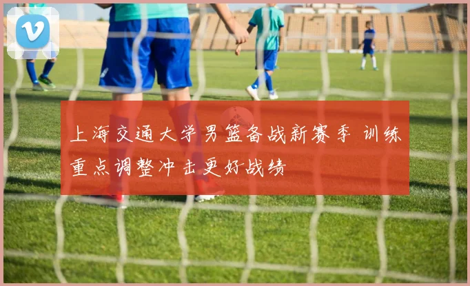 上海交通大学男篮备战新赛季 训练重点调整冲击更好战绩