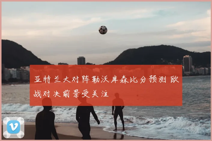 亚特兰大对阵勒沃库森比分预测 欧战对决前景受关注