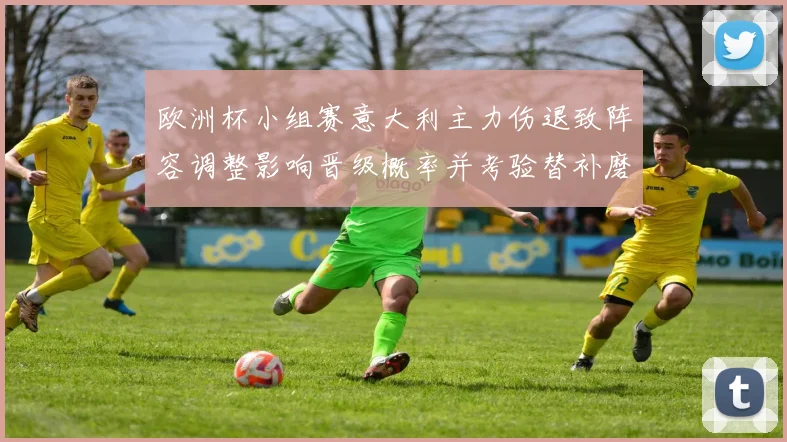 欧洲杯小组赛意大利主力伤退致阵容调整影响晋级概率并考验替补磨合