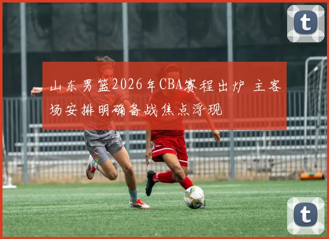 山东男篮2026年CBA赛程出炉 主客场安排明确备战焦点浮现