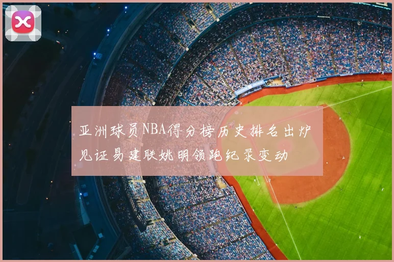 亚洲球员NBA得分榜历史排名出炉 见证易建联姚明领跑纪录变动