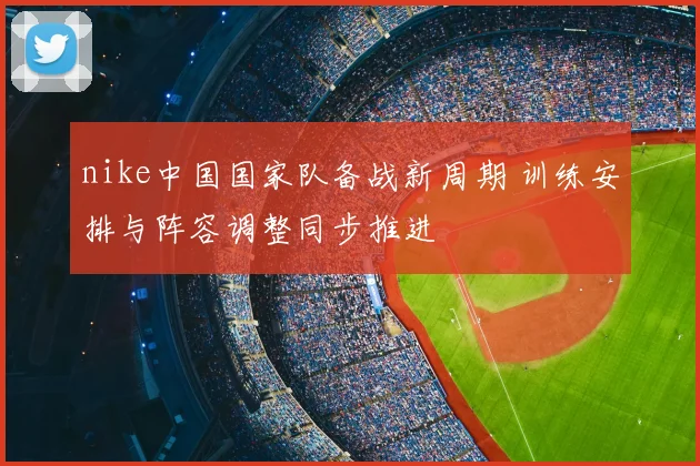 nike中国国家队备战新周期 训练安排与阵容调整同步推进