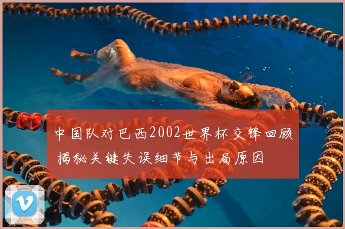 中国队对巴西2002世界杯交锋回顾 揭秘关键失误细节与出局原因